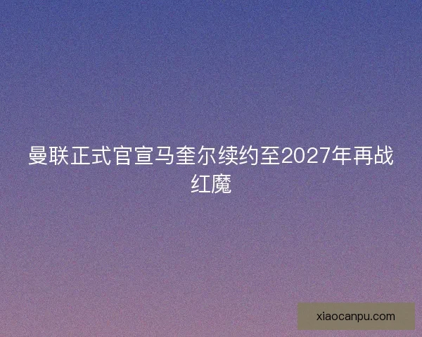 曼联正式官宣马奎尔续约至2027年再战红魔
