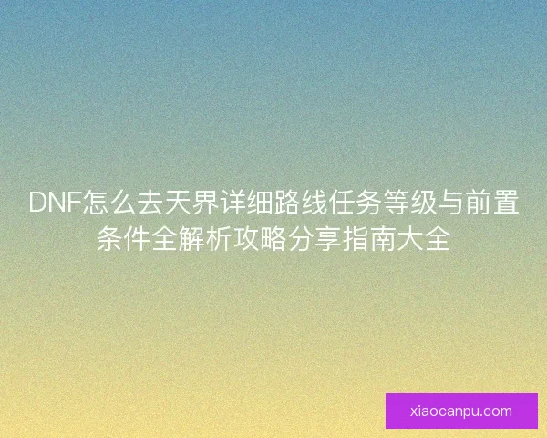 DNF怎么去天界详细路线任务等级与前置条件全解析攻略分享指南大全