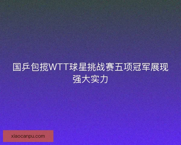 国乒包揽WTT球星挑战赛五项冠军展现强大实力