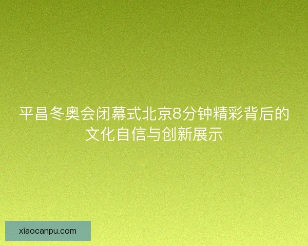 平昌冬奥会闭幕式北京8分钟精彩背后的文化自信与创新展示