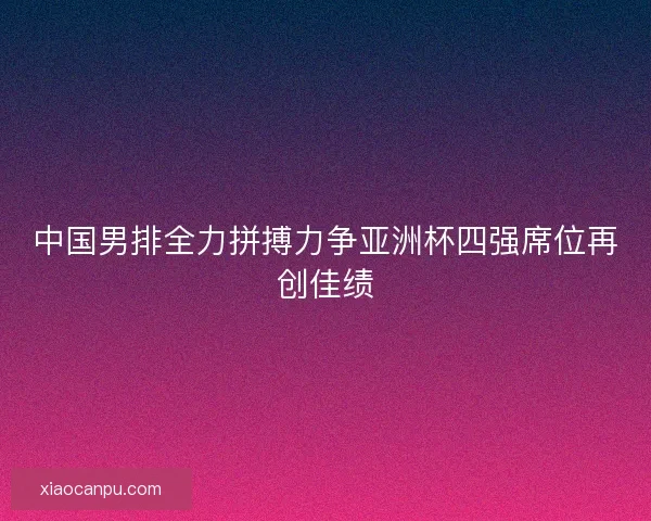 中国男排全力拼搏力争亚洲杯四强席位再创佳绩