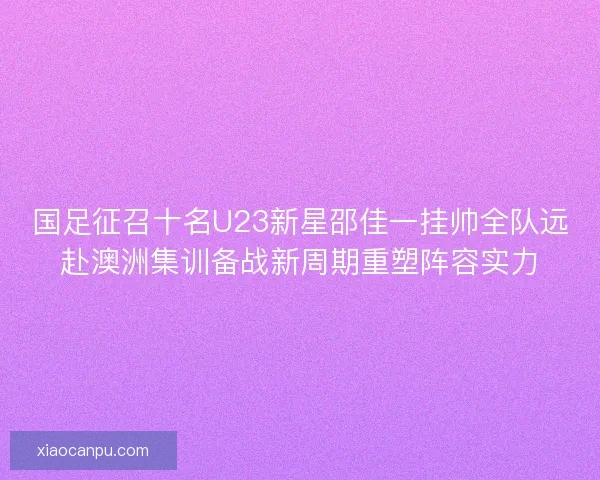 国足征召十名U23新星邵佳一挂帅全队远赴澳洲集训备战新周期重塑阵容实力